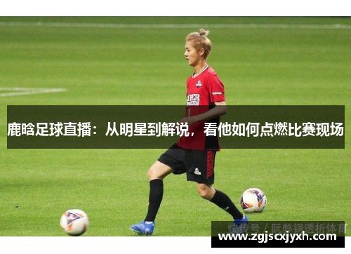 鹿晗足球直播：从明星到解说，看他如何点燃比赛现场