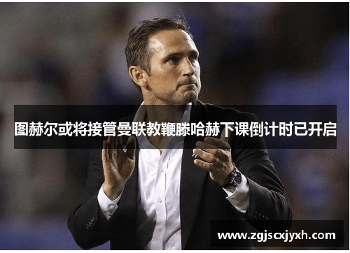 图赫尔或将接管曼联教鞭滕哈赫下课倒计时已开启